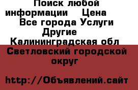 Поиск любой информации  › Цена ­ 100 - Все города Услуги » Другие   . Калининградская обл.,Светловский городской округ 